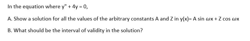 In the equation where y" + 4y = 0,
A. Show a solution for all the values of the arbitrary constants A and Z in y(x)= A sin wx + Z cos wx
B. What should be the interval of validity in the solution?
