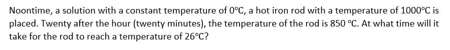 Noontime, a solution with a constant temperature of 0°C, a hot iron rod with a temperature of 1000°C is
placed. Twenty after the hour (twenty minutes), the temperature of the rod is 850 °C. At what time will it
take for the rod to reach a temperature of 26°C?
