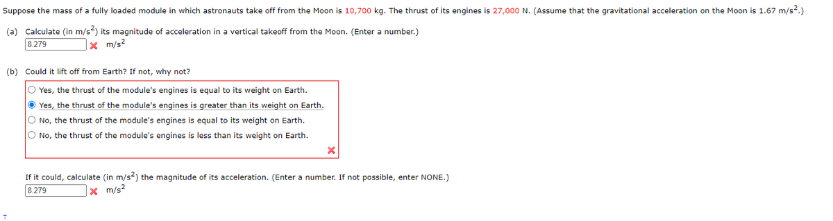 Suppose the mass of a fully loaded module in which astronauts take off from the Moon is 10,700 kg. The thrust of its engines is 27,000 N. (Assume that the gravitational acceleration on the Moon is 1.67 m/s².)
(a) Calculate (in m/s²) its magnitude of acceleration in a vertical takeoff from the Moon. (Enter a number.)
8.279
x m/s²
(b) Could it lift off from Earth? If not, why not?
O Yes, the thrust of the module's engines is equal to its weight on Earth.
Yes, the thrust of the module's engines is greater than its weight on Earth.
O No, the thrust of the module's engines is equal to its weight on Earth.
O No, the thrust of the module's engines is less than its weight on Earth.
+
If it could, calculate (in m/s²) the magnitude of its acceleration. (Enter a number. If not possible, enter NONE.)
x m/s²
8.279