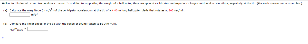 Helicopter blades withstand tremendous stresses. In addition to supporting the weight of a helicopter, they are spun at rapid rates and experience large centripetal accelerations, especially at the tip. (For each answer, enter a number.)
(a) Calculate the magnitude (in m/s²) of the centripetal acceleration at the tip of a 4.80 m long helicopter blade that rotates at 305 rev/min.
m/s²
(b) Compare the linear speed of the tip with the speed of sound (taken to be 340 m/s).
Vtip/vsound=