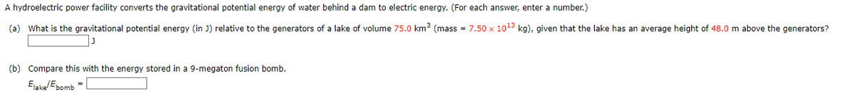 A hydroelectric power facility converts the gravitational potential energy of water behind a dam to electric energy. (For each answer, enter a number.)
(a) What is the gravitational potential energy (in J) relative to the generators of a lake of volume 75.0 km³ (mass = 7.50 x 10¹3 kg), given that the lake has an average height of 48.0 m above the generators?
J
(b) Compare this with the energy stored in a 9-megaton fusion bomb.
Elake Ebomb
=