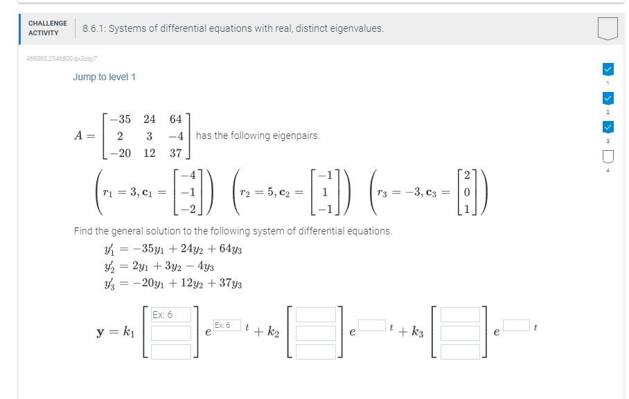 CHALLENGE
ACTIVITY
8.6.1: Systems of differential equations with real, distinct eigenvalues.
469360.2546800.qx3zqy7
Jump to level 1
A
=
-35 24 64
2 3 -4 has the following eigenpairs.
-20 12 37
(₁-0--]) (--^-[-]) (---)
-ED
3, =
= 5,
-3, =
Find the general solution to the following system of differential equations.
y₁ = -35y₁ +24y2 + 64y3
y₂ = 2y1 + 3y2 - 4y3
y = -20y1 +12y2 + 37y3
y = k₁
Ex: 6
[] [] []
Ex: 6
t
+k₂
t
+ k3
2