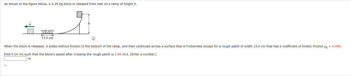 As shown in the figure below, a 2.25 kg block is released from rest on a ramp of height h.
rough patch
wwwww
15.0 cm
When the block is released, it slides without friction to the bottom of the ramp, and then continues across a surface that is frictionless except for a rough patch of width 15.0 cm that has a coefficient of kinetic friction μ = 0.590.
Find h (in m) such that the block's speed after crossing the rough patch is 3.90 m/s. (Enter a number.)
m