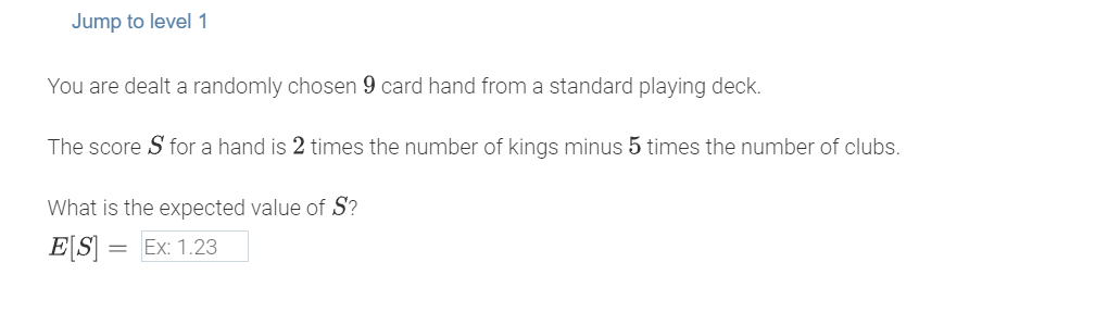 Jump to level 1
You are dealt a randomly chosen 9 card hand from a standard playing deck.
The score Sfor a hand is 2 times the number of kings minus 5 times the number of clubs.
What is the expected value of S?
E[S] = Ex: 1.23