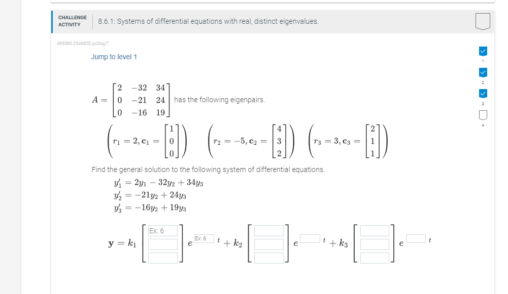 CHALLENGE
ACTIVITY
8.6.1: Systems of differential equations with real, distinct eigenvalues.
469360.2546800.qx3zay7
Jump to level 1
A =
2 -32 34
0 -21
0 -16
24 has the following eigenpairs.
19
T₁ = 2, C₁ =
y = k₁
ED
0
Find the general solution to the following system of differential equations.
₁2y₁ 32y2 +34y3
y₂-21y2 +24y3
316y2 + 19y3
Ex: 6
e
r₂ = -5, C₂ = 3
Ex: 6
+ + k₂
T3 = 3, C3 =
-H)
It + k3
> ->«>·D·