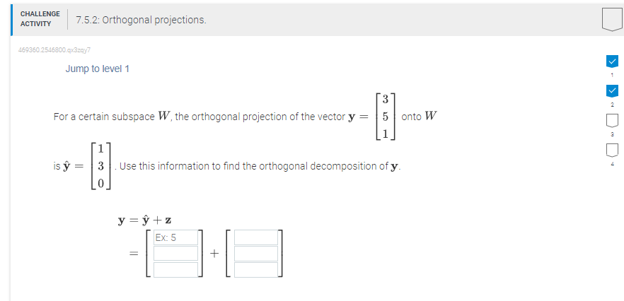 CHALLENGE
ACTIVITY
7.5.2: Orthogonal projections.
469360.2546800.qx3zqy7
Jump to level 1
=
For a certain subspace W, the orthogonal projection of the vector y
is ý =
=
y = y + z
Ex: 5
•ÖÐ
+
1.
=
co
3
[]
3 Use this information to find the orthogonal decomposition of y.
5 onto W
[
1
2
3
4