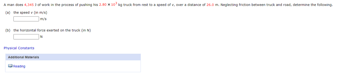 A man does 4,345 J of work in the process of pushing his 2.80 x 10³ kg truck from rest to a speed of v, over a distance of 26.0 m. Neglecting friction between truck and road, determine the following.
(a) the speed v (in m/s)
m/s
(b) the horizontal force exerted on the truck (in N)
N
Physical Constants
Additional Materials
Reading