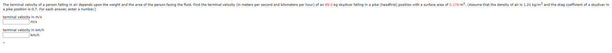 The terminal velocity of a person falling in air depends upon the weight and the area of the person facing the fluid. Find the terminal velocity (in meters per second and kilometers per hour) of an 85.0 kg skydiver falling in a pike (headfirst) position with a surface area of 0.170 m². (Assume that the density of air is 1.21 kg/m³ and the drag coefficient of a skydiver in
a pike position is 0.7. For each answer, enter a number.)
terminal velocity in m/s
m/s
terminal velocity in km/h
km/h