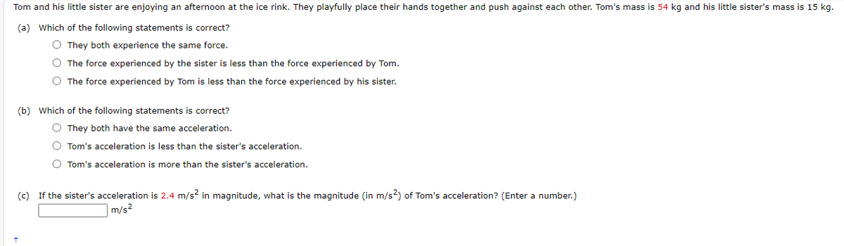 Tom and his little sister are enjoying an afternoon at the ice rink. They playfully place their hands together and push against each other. Tom's mass is 54 kg and his little sister's mass is 15 kg.
(a) Which of the following statements is correct?
O They both experience the same force.
O The force experienced by the sister is less than the force experienced by Tom.
O The force experienced by Tom is less than the force experienced by his sister.
(b) Which of the following statements is correct?
O They both have the same acceleration.
O Tom's acceleration is less than the sister's acceleration.
O Tom's acceleration is more than the sister's acceleration.
(c) If the sister's acceleration is 2.4 m/s² in magnitude, what is the magnitude (in m/s2) of Tom's acceleration? (Enter a number.)
m/s²