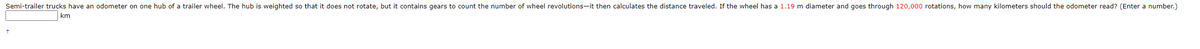 Semi-trailer trucks have an odometer on one hub of a trailer wheel. The hub is weighted so that it does not rotate, but it contains gears to count the number of wheel revolutions-it then calculates the distance traveled. If the wheel has a 1.19 m diameter and goes through 120,000 rotations, how many kilometers should the odometer read? (Enter a number.)
km