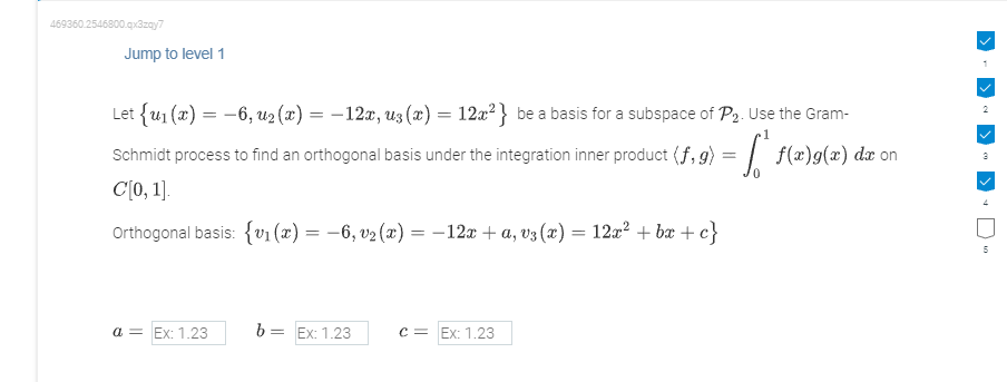 469360.2546800.qx3zqy7
Jump to level 1
Let {u₁(x) = -6, u₂(x) = -12x, uz (x) = 12x²} be a basis for a subspace of P₂. Use the Gram-
=
[ f(x)g(x) dx on
Schmidt process to find an orthogonal basis under the integration inner product (f.g)
C[0, 1].
Orthogonal basis: {v₁(x) = −6, v₂ (x) = − 12x + a, v³ (x) = 12x² +bx+c}
a = Ex: 1.23
b= Ex: 1.23
c = Ex: 1.23
2
5