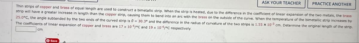 ASK YOUR TEACHER
PRACTICE ANOTHER
Thin strips of copper and brass of equal length are used to construct a bimetallic strip. When the strip is heated, due to the difference in the coefficient of linear expansion of the two metals, the brass
strip will have a greater increase in length than the copper strip, causing them to bend into an arc with the brass on the outside of the curve. When the temperature of the bimetallic strip increases by
25.0°C, the angle subtended by the two ends of the curved strip is 30.3° and the difference in the radius of curvature of the two strips is 1.55 x 103 cm. Determine the original length of the strip.
The coefficients of linear expansion of copper and brass are 17 x 10-6/°C and 19 x 10-6/°C respectively.
cm
Save