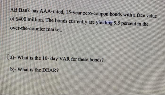 AB Bank has AAA-rated, 15-year zero-coupon bonds with a face value
of $400 million. The bonds currently are yielding 9.5 percent in the
over-the-counter market.
I a)- What is the 10- day VAR for these bonds?
b)- What is the DEAR?
