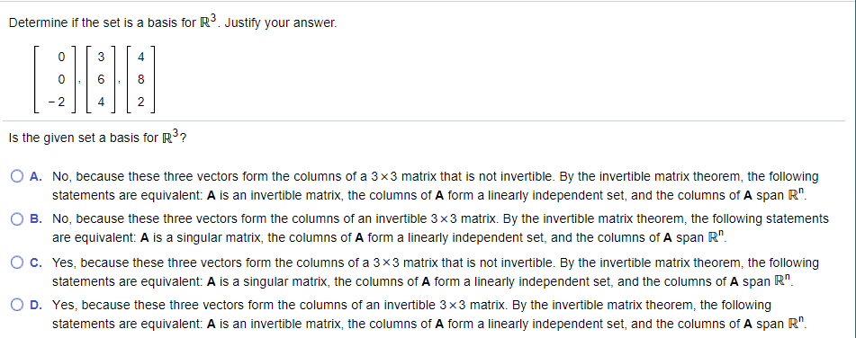 Determine if the set is a basis for R. Justify your answer.
4
4
Is the given set a basis for R3?
O A. No, because these three vectors form the columns of a 3x3 matrix that is not invertible. By the invertible matrix theorem, the following
statements are equivalent: A is an invertible matrix, the columns of A form a linearly independent set, and the columns of A span R".
B. No, because these three vectors form the columns of an invertible 3 x3 matrix. By the invertible matrix theorem, the following statements
are equivalent: A is a singular matrix, the columns of A form a linearly independent set, and the columns of A span R".
O c. Yes, because these three vectors form the columns of a 3x3 matrix that is not invertible. By the invertible matrix theorem, the following
statements are equivalent: A is a singular matrix, the columns of A form a linearly independent set, and the columns of A span R".
O D. Yes, because these three vectors form the columns of an invertible 3x3 matrix. By the invertible matrix theorem, the following
statements are equivalent: A is an invertible matrix, the columns of A form a linearly independent set, and the columns of A span R".
3.
