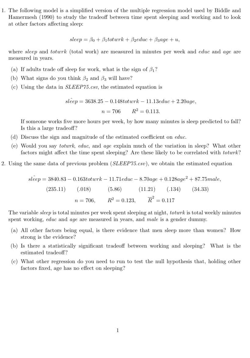 1. The following model is a simplified version of the multiple regression model used by Biddle and
Hamermesh (1990) to study the tradeoff between time spent sleeping and working and to look
at other factors affecting sleep:
sleep = Bo + B1totwrk + Bzeduc + B3age + u,
where sleep and totwrk (total work) are measured in minutes per week and educ and age are
measured in years.
(a) If adults trade off sleep for work, what is the sign of 31?
(b) What signs do you think 32 and B3 will have?
(c) Using the data in SLEEP75.csv, the estimated equation is
sleep = 3638.25 – 0.148totwrk – 11.13educ + 2.20age,
n = 706
R = 0.113.
If someone works five more hours per week, by how many minutes is sleep predicted to fall?
Is this a large tradeoff?
(d) Discuss the sign and magnitude of the estimated coefficient on educ.
(e) Would you say totwrk, educ, and age explain much of the variation in sleep? What other
factors might affect the time spent sleeping? Are these likely to be correlated with totwrk?
2. Using the same data of previous problem (SLEEP75.csv), we obtain the estimated equation
sleep = 3840.83 – 0.163totwrk – 11.71educ - 8.70age +0.128age? + 87.75male,
(235.11)
(.018)
(5.86)
(11.21)
(.134)
(34.33)
n = 706,
R2 = 0.123,
R = 0.117
The variable sleep is total minutes per week spent sleeping at night, totwrk is total weekly minutes
spent working, educ and age are measured in years, and male is a gender dummy.
(a) All other factors being equal, is there evidence that men sleep more than women? How
strong is the evidence?
(b) Is there a statistically significant tradeoff between working and sleeping? What is the
estimated tradeoff?
(c) What other regression do you need to run to test the null hypothesis that, holding other
factors fixed, age has no effect on sleeping?
1
