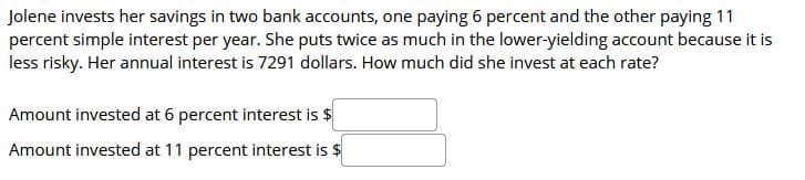 Jolene invests her savings in two bank accounts, one paying 6 percent and the other paying 11
percent simple interest per year. She puts twice as much in the lower-yielding account because it is
less risky. Her annual interest is 7291 dollars. How much did she invest at each rate?
Amount invested at 6 percent interest is $
Amount invested at 11 percent interest is $
