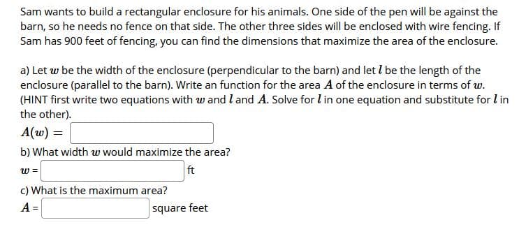 Sam wants to build a rectangular enclosure for his animals. One side of the pen will be against the
barn, so he needs no fence on that side. The other three sides will be enclosed with wire fencing. If
Sam has 900 feet of fencing, you can find the dimensions that maximize the area of the enclosure.
a) Let w be the width of the enclosure (perpendicular to the barn) and let I be the length of the
enclosure (parallel to the barn). Write an function for the area A of the enclosure in terms of w.
(HINT first write two equations with w and l and A. Solve for lin one equation and substitute for l in
the other).
A(w) =
b) What width w would maximize the area?
w =
ft
c) What is the maximum area?
A =
square feet
