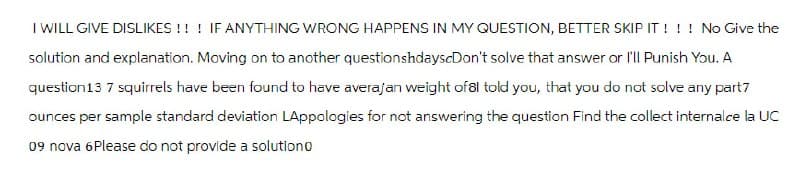 I WILL GIVE DISLIKES!!! IF ANYTHING WRONG HAPPENS IN MY QUESTION, BETTER SKIP IT!!! No Give the
solution and explanation. Moving on to another questionshdayscDon't solve that answer or I'll Punish You. A
question 13 7 squirrels have been found to have averajan weight of 81 told you, that you do not solve any part7
ounces per sample standard deviation LAppologies for not answering the question Find the collect internalce la UC
09 nova 6Please do not provide a solution