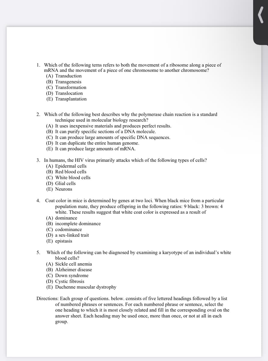 1. Which of the following terns refers to both the movement of a ribosome along a piece of
mRNA and the movement of a piece of one chromosome to another chromosome?
(A) Transduction
(B) Transgenesis
(C) Transformation
(D) Translocation
(E) Transplantation
2. Which of the following best describes why the polymerase chain reaction is a standard
technique used in molecular biology research?
(A) It uses inexpensive materials and produces perfect results.
(B) It can purify specific sections of a DNA molecule.
(C) It can produce large amounts of specific DNA sequences.
(D) It can duplicate the entire human genome.
(E) It can produce large amounts of mRNA.
3. In humans, the HIV virus primarily attacks which of the following types of cells?
(A) Epidermal cells
(B) Red blood cells
(C) White blood cells
(D) Glial cells
(E) Neurons
Coat color in mice is determined by genes at two loci. When black mice from a particular
population mate, they produce offspring in the following ratios: 9 black: 3 brown: 4
white. These results suggest that white coat color is expressed as a result of
(A) dominance
(B) incomplete dominance
(C) codominance
(D) a sex-linked trait
(E) epistasis
4.
5.
Which of the following can be diagnosed by examining a karyotype of an individual's white
blood cells?
(A) Sickle cell anemia
(B) Alzheimer disease
(C) Down syndrome
(D) Cystic fibrosis
(E) Duchenne muscular dystrophy
Directions: Each group of questions. below. consists of five lettered headings followed by a list
of numbered phrases or sentences. For each numbered phrase or sentence, select the
one heading to which it is most closely related and fill in the corresponding oval on the
answer sheet. Each heading may be used once, more than once, or not at all in each
group.
