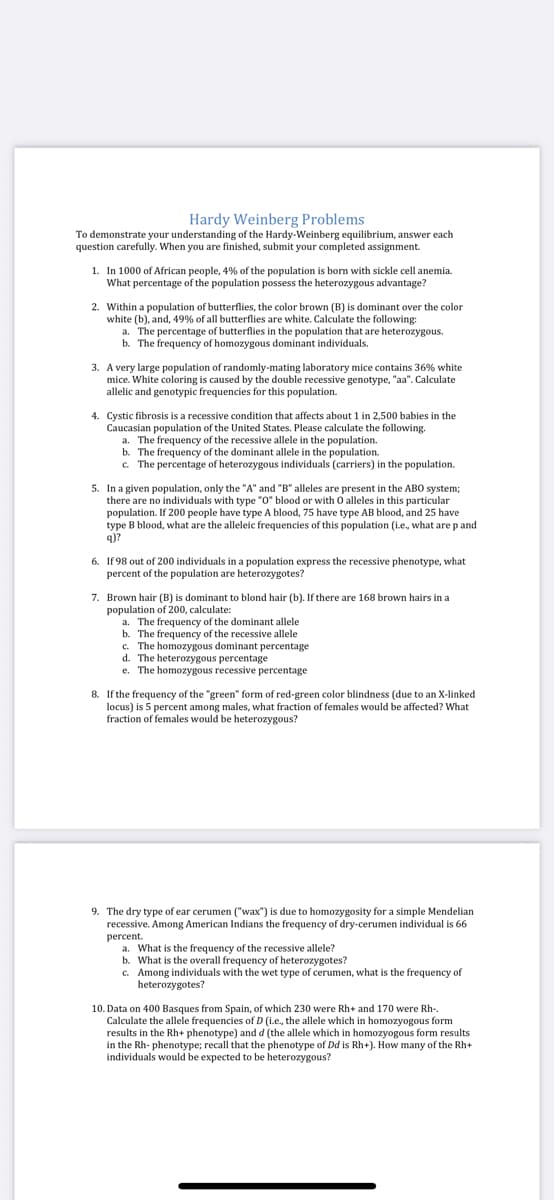 Hardy Weinberg Problems
To demonstrate your understanding of the Hardy-Weinberg equilibrium, answer each
question carefully. When you are finished, submit your completed assignment.
1. In 1000 of African people, 4% of the population is born with sickle cell anemia.
What percentage of the population possess the heterozygous advantage?
2. Within a population of butterflies, the color brown (B) is dominant over the color
white (b), and, 49% of all butterflies are white. Calculate the following:
a. The percentage of butterflies in the population that are heterozygous.
b. The frequency of homozygous dominant individuals.
3. A very large population of randomly-mating laboratory mice contains 36% white
mice. White coloring is caused by the double recessive genotype, "aa". Calculate
allelic and genotypic frequencies for this population.
4. Cystic fibrosis is a recessive condition that affects about 1 in 2,500 babies in the
Caucasian population of the United States. Please calculate the following.
a. The frequency of the recessive allele in the population.
b. The frequency of the dominant allele in the population.
c. The percentage of heterozygous individuals (carriers) in the population.
5. In a given population, only the "A" and "B" alleles are present in the ABO system;
there are no individuals with type "O" blood or with O alleles in this particular
population. If 200 people have type A blood, 75 have type AB blood, and 25 have
type B blood, what are the alleleic frequencies of this population (i.e, what are p and
q)?
6. If 98 out of 200 individuals in a population express the recessive phenotype, what
percent of the population are heterozygotes?
7. Brown hair (B) is dominant to blond hair (b). If there are 168 brown hairs in a
population of 200, calculate:
a. The frequency of the dominant allele
b. The frequency of the recessive allele
c. The homozygous dominant percentage
d. The heterozygous percentage
e. The homozygous recessive percentage
8. If the frequency of the "green" form of red-green color blindness (due to an X-linked
locus) is 5 percent among males, what fraction of females would be affected? What
fraction of females would be heterozygous?
9. The dry type of ear cerumen ("wax") is due to homozygosity for a simple Mendelian
recessive. Among American Indians the frequency of dry-cerumen individual is 66
percent.
a. What is the frequency of the recessive allele?
b. What is the overall frequency of heterozygotes?
c. Among individuals with the wet type of cerumen, what is the frequency of
heterozygotes?
10. Data on 400 Basques from Spain, of which 230 were Rh+ and 170 were Rh-.
Calculate the allele frequencies of D (i.e., the allele which in homozyogous form
results in the Rh+ phenotype) and d (the allele which in homozyogous form results
in the Rh- phenotype; recall that the phenotype of Dd is Rh+). How many of the Rh+
individuals would be expected to be heterozygous?
