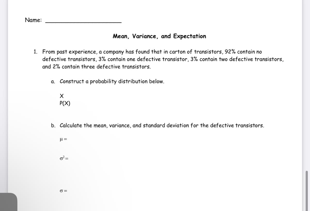 Name:
Mean, Variance, and Expectation
1. From past experience, a company has found that in carton of transistors, 92% contain no
defective transistors, 3% contain one defective transistor, 3% contain two defective transistors,
and 2% contain three defective transistors.
a. Construct a probability distribution below.
P(X)
b. Calculate the mean, variance, and standard deviation for the defective transistors.
=
O =
