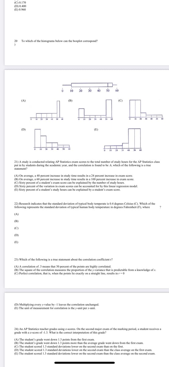 (C) 0.170
(D) 0.400
(E) 0.960
20
To which of the histograms below can the boxplot correspond?
o 1o 20
30 40 so
60
(A)
(В)
(С)
20 s0
30 40 50
(D)
(E)
O 10 20 30 s0
20 0 40 60
10
21) A study is conducted relating AP Statistics exam scores to the total number of study hours for the AP Statistics class
put in by students during the academic year, and the correlation is found to be .6, which of the following is a true
statement?
(A) On average, a 40 percent increase in study time results in a 24 percent increase in exam score.
(B) On average, a 60 percent increase in study time results in a 100 percent increase in exam score.
(C) Sixty percent of a student's exam score can be explained by the number of study hours.
(D) Sixty percent of the variation in exam scores can be accounted for by this linear regression model.
(E) Sixty percent of a student's study hours can be explained by a student's exam score.
22) Research indicates that the standard deviation of typical body temperate is 0.4 degrees Celsius (C). Which of the
following represents the standard deviation of typical human body temperature in degrees Fahrenheit (F), where
(A)
(B)
(C)
(D)
(E)
23) Which of the following is a true statement about the correlation coefficient r?
(A) A correlation of .3 means that 30 percent of the points are highly correlated.
(B) The square of the correlation mecasures the proportion of the y-variance that is predictable from a knowledge of x.
(C) Perfect correlation, that is, when the points lie exactly on a straight line, results in r=0
(D) Multiplying every y-value by -1 leaves the correlation unchanged.
(E) The unit of measurement for correlation is the y-unit per x-unit.
24) An AP Statistics teacher grades using z-scores. On the second major exam of the marking period, a student receives a
grade with a z-score of -1.3. What is the correct interpretation of this grade?
(A) The student's grade went down 1.3 points from the first exam.
(B) The student's grade went down 1.3 points more than the average grade went down from the first exam.
(C) The student scored 1.3 standard deviations lower on the second exam than on the first.
(D) The student scored 1.3 standard deviations lower on the second exam than the class average on the first exam.
(E) The student scored 1.3 standard deviations lower on the second exam than the class average on the second exam.
