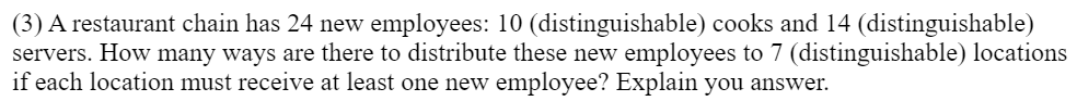 (3) A restaurant chain has 24 new employees: 10 (distinguishable) cooks and 14 (distinguishable)
servers. How many ways are there to distribute these new employees to 7 (distinguishable) locations
if each location must receive at least one new employee? Explain you answer.