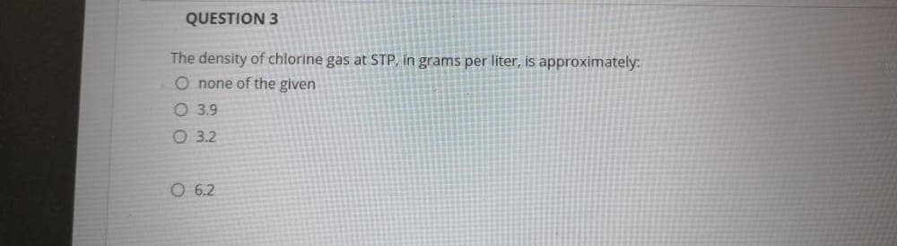 QUESTION 3
The density of chlorine gas at STP, in grams per liter, is approximately:
O none of the given
O 3.9
O 3.2
O 6.2
