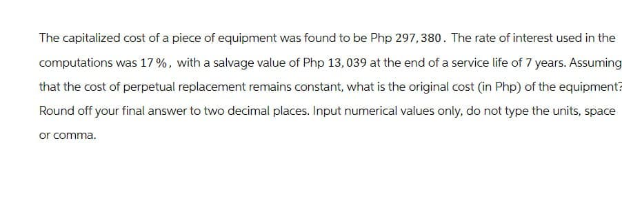 The capitalized cost of a piece of equipment was found to be Php 297,380. The rate of interest used in the
computations was 17%, with a salvage value of Php 13,039 at the end of a service life of 7 years. Assuming
that the cost of perpetual replacement remains constant, what is the original cost (in Php) of the equipment?
Round off your final answer to two decimal places. Input numerical values only, do not type the units, space
or comma.