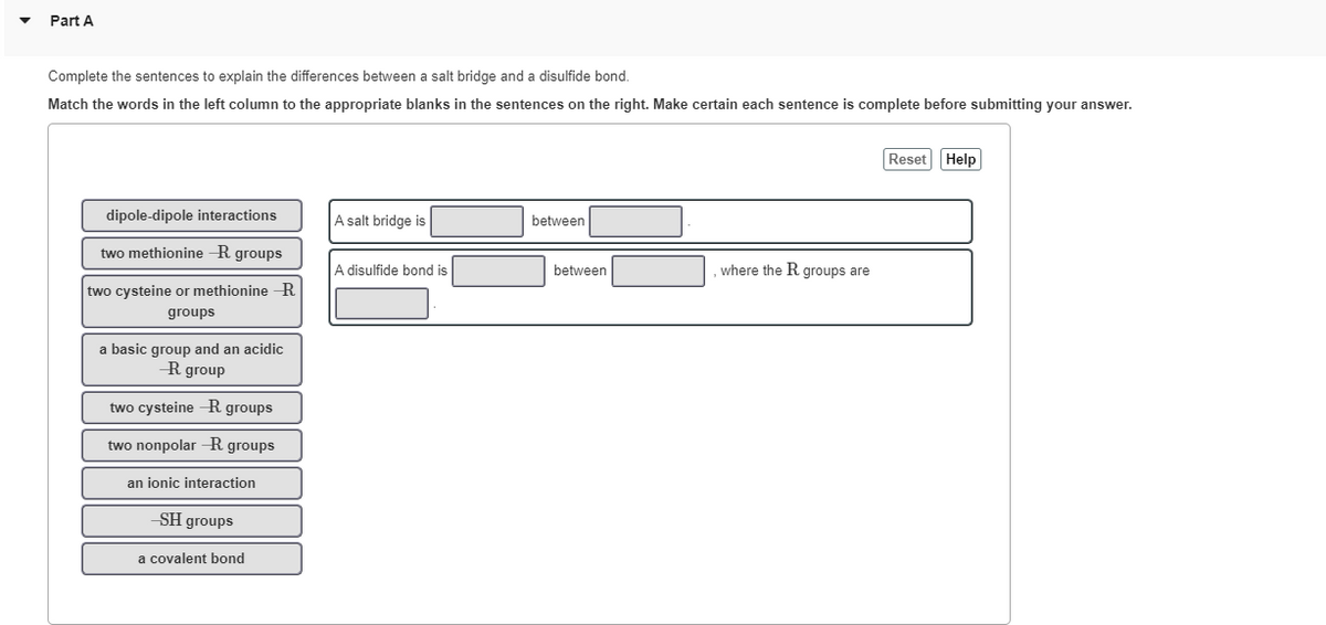 Part A
Complete the sentences to explain the differences between a salt bridge and a disulfide bond.
Match the words in the left column to the appropriate blanks in the sentences on the right. Make certain each sentence is complete before submitting your answer.
Reset Help
dipole-dipole interactions
A salt bridge is
between
two methionine R groups
A disulfide bond is
between
where the R groups are
two cysteine or methionine R
groups
a basic group and an acidic
R group
two cysteine -R groups
two nonpolar -R groups
an ionic interaction
SH groups
a covalent bond
