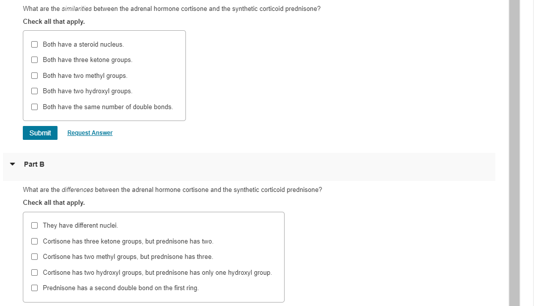 What are the similarities between the adrenal hormone cortisone and the synthetic corticoid prednisone?
Check all that apply.
O Both have a steroid nucleus.
O Both have three ketone groups.
O Both have two methyl groups.
O Both have two hydroxyl groups.
O Both have the same number of double bonds.
Submit
Request Answer
Part B
What are the differences between the adrenal hormone cortisone and the synthetic corticoid prednisone?
Check all that apply.
O They have different nuclei.
O Cortisone has three ketone groups, but prednisone has two.
O Cortisone has two methyl groups, but prednisone has three.
O Cortisone has two hydroxyl groups, but prednisone has only one hydroxyl group.
O Prednisone has a second double bond on the first ring.
