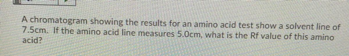 A chromatogram showing the results for an amino acid test show a solvent line of
7.5cm. If the amino acid line measures 5.0cm, what is the Rf value of this amino
acid?
带
