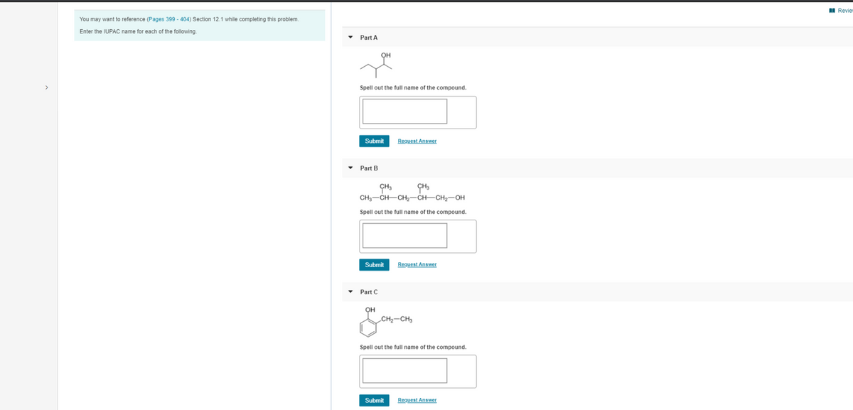 I Review
You may want to reference (Pages 399 - 404) Section 12.1 while completing this problem.
Enter the IUPAC name for each of the following.
Part A
OH
Spell out the full name of the compound.
Submit
Request Answer
• Part B
CH3
ÇH3
CH3-CH-CH2-CH–CH2-OH
Spell out the full name of the compound.
Submit
Request Answer
• Part C
OH
CH2-CH3
Spell out the full name of the compound.
Submit
Request Answer
