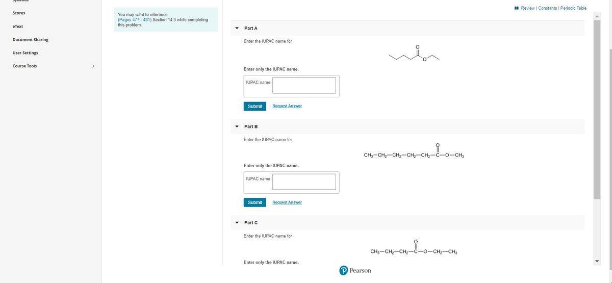 Sylnabus
I Review | Constants | Periodic Table
Scores
You may want to reference
(Pages 477 - 481) Section 14.3 while completing
this problem.
eТеxt
Part A
Document Sharing
Enter the IUPAC name for
User Settings
Course Tools
Enter only the IUPAC name.
IUPAC name:
Submit
Request Answer
Part B
Enter the IUPAC name for
CH3-CH2-CH2-CH2-CH2-C-0-CH3
Enter only the IUPAC name.
IUPAC name:
Submit
Request Answer
Part C
Enter the IUPAC name for
CH3-CH2-CH2-C-0-CH2-CH3
Enter only the IUPAC name.
P Pearson
