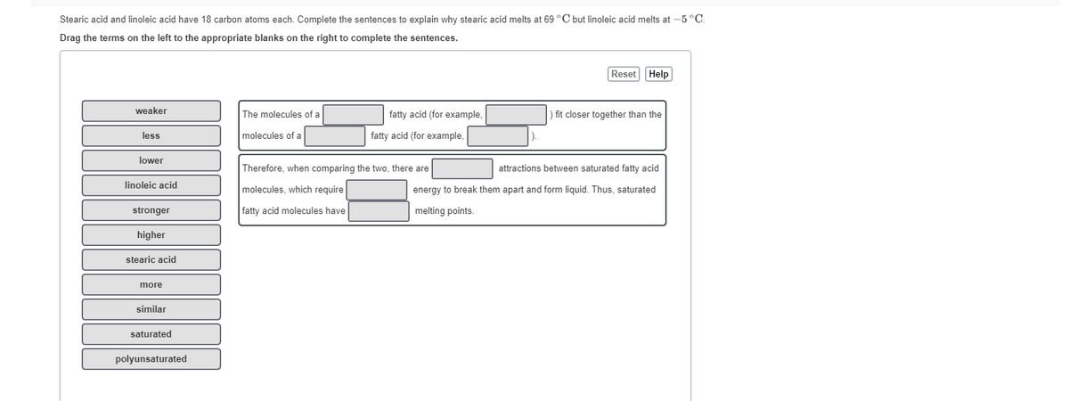 Stearic acid and linoleic acid have 18 carbon atoms each. Complete the sentences to explain why stearic acid melts at 69 °C but linoleic acid melts at -5 °C.
Drag the terms on the left to the appropriate blanks on the right to complete the sentences.
Reset Help
weaker
The molecules of a
fatty acid (for example,
fit closer together than the
less
molecules of a
fatty acid (for example,
lower
Therefore, when comparing the two, there are
attractions between saturated fatty acid
linoleic acid
molecules, which require
energy to break them apart and form liquid. Thus, saturated
stronger
fatty acid molecules have
melting points.
higher
stearic acid
more
similar
saturated
polyunsaturated
