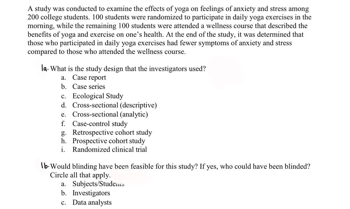 A study was conducted to examine the effects of yoga on feelings of anxiety and stress among
200 college students. 100 students were randomized to participate in daily yoga exercises in the
morning, while the remaining 100 students were attended a wellness course that described the
benefits of yoga and exercise on one's health. At the end of the study, it was determined that
those who participated in daily yoga exercises had fewer symptoms of anxiety and stress
compared to those who attended the wellness course.
la. What is the study design that the investigators used?
a. Case report
b. Case series
c. Ecological Study
d. Cross-sectional (descriptive)
e. Cross-sectional (analytic)
f. Case-control study
g. Retrospective cohort study
h. Prospective cohort study
i. Randomized clinical trial
Ib-Would blinding have been feasible for this study? If yes, who could have been blinded?
Circle all that apply.
a. Subjects/Students
b. Investigators
c. Data analysts