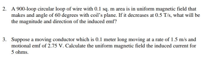 2. A 900-loop circular loop of wire with 0.1 sq. m area is in uniform magnetic field that
makes and angle of 60 degrees with coil's plane. If it decreases at 0.5 T/s, what will be
the magnitude and direction of the induced emf?
3. Suppose a moving conductor which is 0.1 meter long moving at a rate of 1.5 m/s and
motional emf of 2.75 V. Calculate the uniform magnetic field the induced current for
5 ohms.