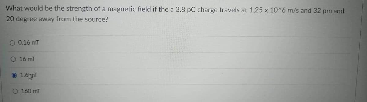 What would be the strength of a magnetic field if the a 3.8 pC charge travels at 1.25 x 10^6 m/s and 32 pm and
20 degree away from the source?
O 0.16 mT
O 16 mT
© 1.6mt
O 160 mT