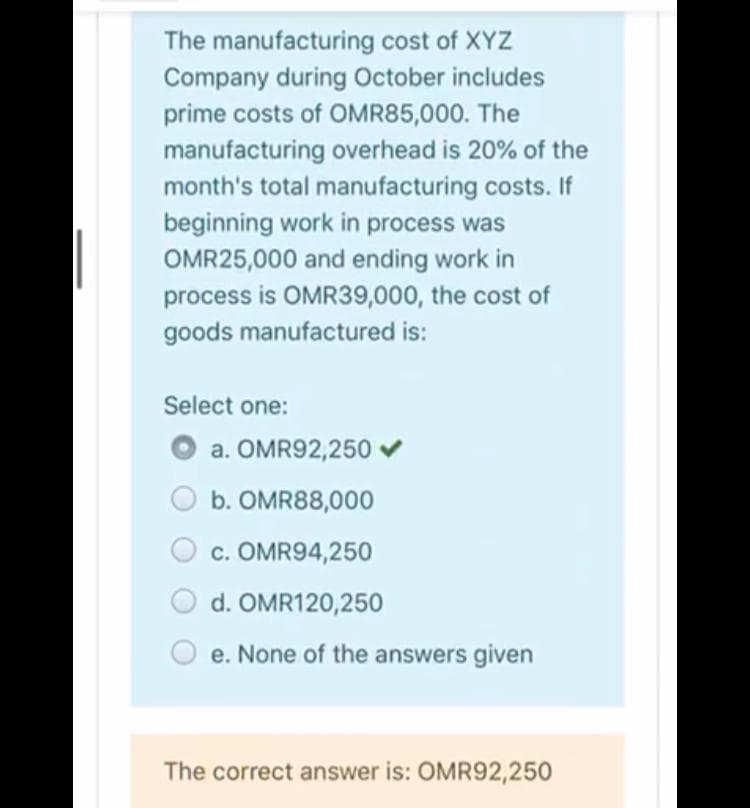 The manufacturing cost of XYZ
Company during October includes
prime costs of OMR85,000. The
manufacturing overhead is 20% of the
month's total manufacturing costs. If
beginning work in process was
OMR25,000 and ending work in
process is OMR39,000, the cost of
goods manufactured is:
Select one:
a. OMR92,250
b. OMR88,000
c. OMR94,250
d. OMR120,250
e. None of the answers given
The correct answer is: OMR92,250
