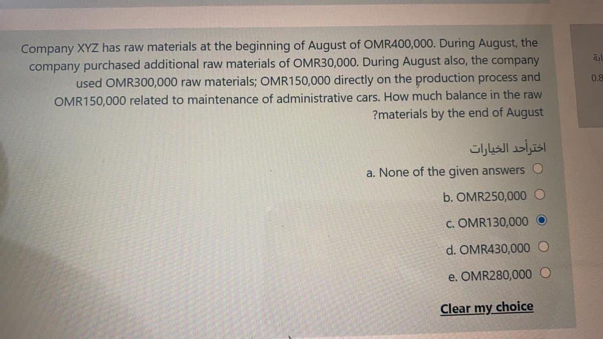 Company XYZ has raw materials at the beginning of August of OMR400,000. During August, the
company purchased additional raw materials of OMR30,000. During August also, the company
used OMR300,000 raw materials; OMR150,000 directly on the production process and
OMR150,000 related to maintenance of administrative cars. How much balance in the raw
0.8
?materials by the end of August
اخترأحد الخيارات
a. None of the given answers
b. OMR250,000
C. OMR130,000 O
d. OMR430,000
e. OMR280,000 O
Clear my choice
