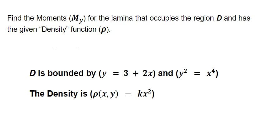 **Title: Calculating Moments for Lamina in a Specific Region**

Find the Moments (\(M_y\)) for the lamina that occupies the region \(D\) and has the given “Density” function (\(\rho\)).

**Region \(D\) is Bounded By:**
- \(y = 3 + 2x\)
- \(y^2 = x^4\)

**The Density Function is:**
\[
\rho(x, y) = kx^2
\]

In this setup, we are tasked with calculating the moment about the y-axis for a lamina that is described by the given bounds and density function. The lamina is a two-dimensional object for which the density at any point \((x, y)\) is given by the function \(\rho(x, y) = kx^2\). 

### Explanation of the Equations:

1. **Bounds:**
   - The line \(y = 3 + 2x\) provides one of the boundaries for the region \(D\).
   - The curve \(y^2 = x^4\), which can be rewritten as \(y = \pm x^2\), provides another set of boundaries, creating a parabolic region symmetric about the x-axis.

2. **Density Function:**
   - \(\rho(x, y) = kx^2\) describes how mass is distributed over the region \(D\). Here, \(k\) is a constant and \(x^2\) factors into the density, indicating that the density depends quadratically on the x-coordinate. 

To compute the moment \(M_y\), integration over the specified region using these equations will be necessary. Ensure the proper limits of integration are applied according to where the functions intersect and bound the area of interest.