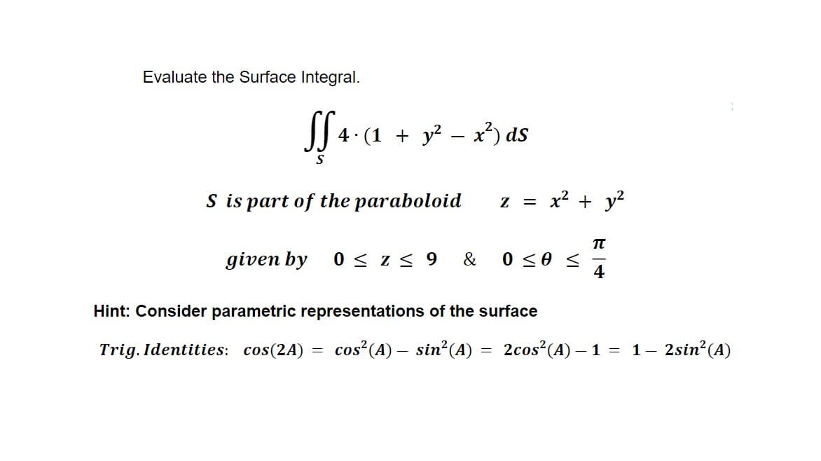 Evaluate the Surface Integral.
Sf 4·(1 + y² − x²) ds
S
S is part of the paraboloid z = x² + y²
TU
given by 0 ≤ Z≤ 9 & 0 <0 <
4
Hint: Consider parametric representations of the surface
Trig. Identities: cos(2A)
cos² (A) - sin² (A)
=
=
2cos² (A) - 1 = 1–
- 2sin² (A)