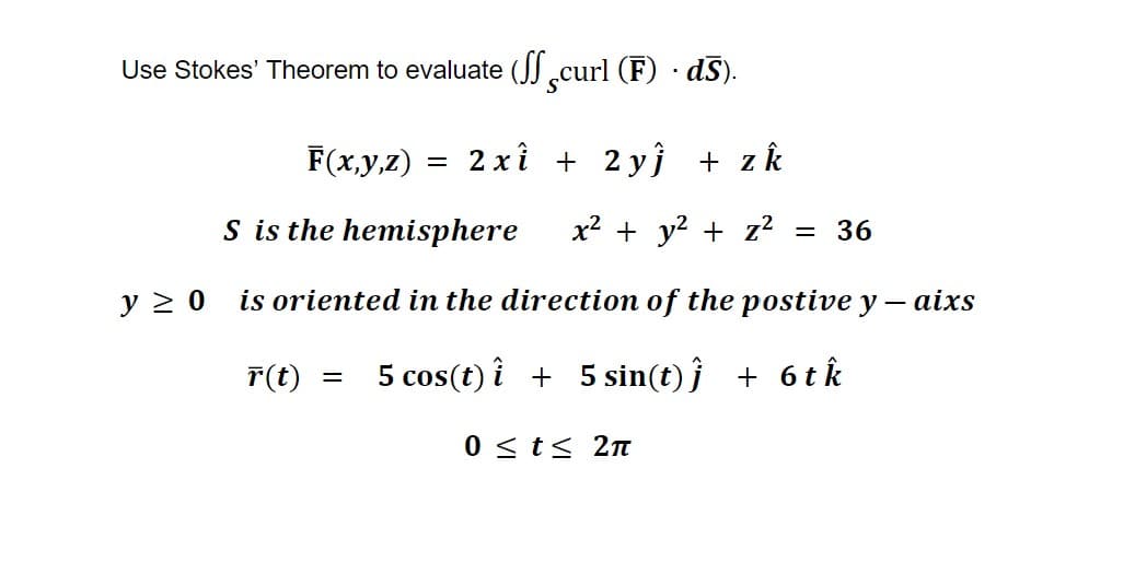 Use Stokes' Theorem to evaluate (curl (F). ds).
F(x,y,z) = 2xî + 2yĵ + z k
S is the hemisphere x² + y² + z² = 36
is oriented in the direction of the postive y - aixs
r(t) 5 cos(t) i + 5 sin(t)j + 6 tk
y ≥ 0
0 ≤ t ≤ 2π