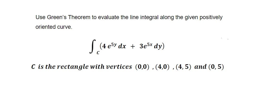 Use Green's Theorem to evaluate the line integral along the given positively
oriented curve.
S (4 e5y dx + 3e5x dy)
C is the rectangle with vertices (0,0), (4,0), (4, 5) and (0,5)