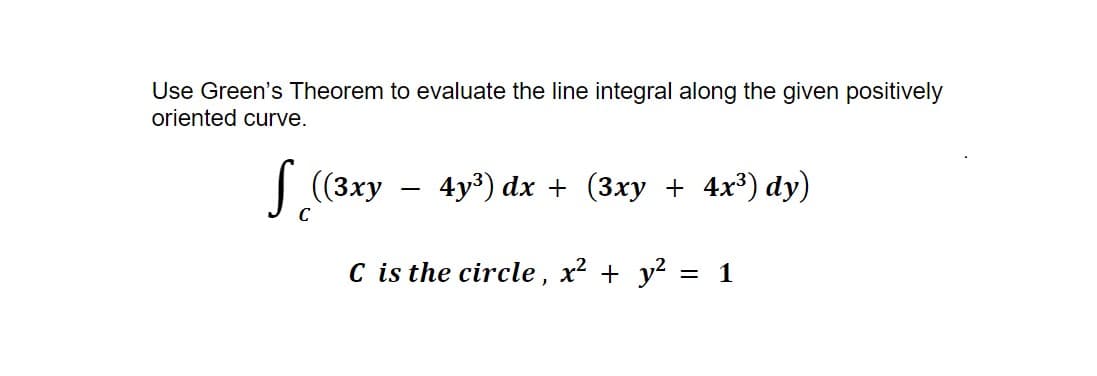 Use Green's Theorem to evaluate the line integral along the given positively
oriented curve.
S ((3xy
C
4y³) dx + (3xy + 4x³) dy)
C is the circle, x² + y²
= 1