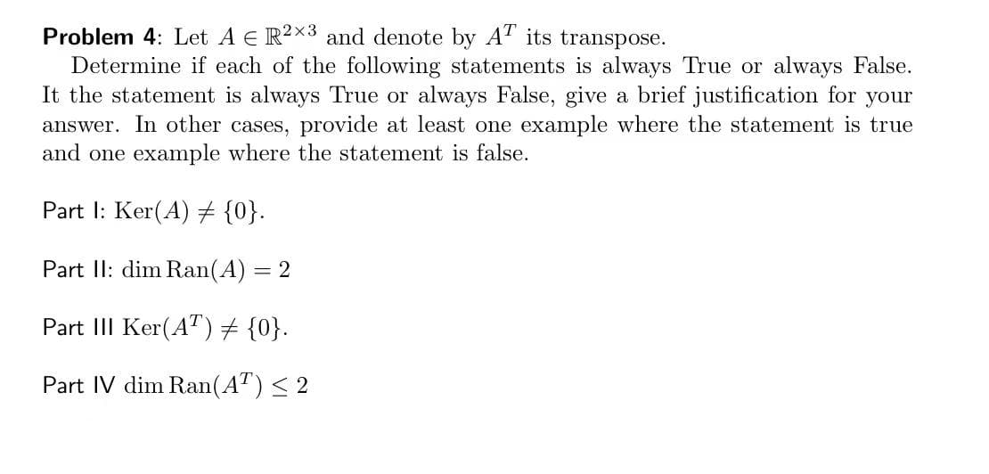 Problem 4: Let A E R2X3 and denote by A' its transpose.
Determine if each of the following statements is always True or always False.
It the statement is always True or always False, give a brief justification for your
answer. In other cases, provide at least one example where the statement is true
and one example where the statement is false.
Part I: Ker(A) 7 {0}.
Part II: dim Ran(A)
2
Part III Ker(A") # {0}.
Part IV dim Ran(A") < 2
