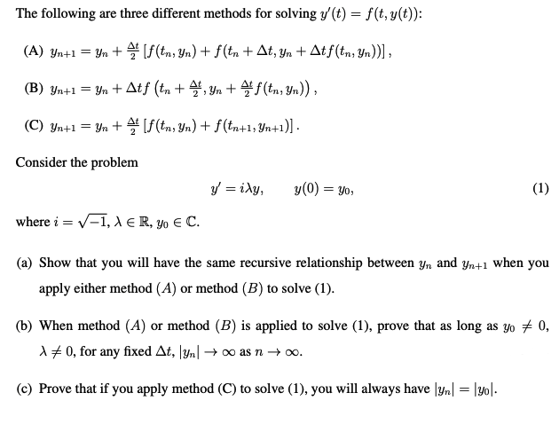 The following are three different methods for solving y'(t) = f(t, y(t)):
(A) Yn+1 = Yn + S(tn, Yn) + f(tn + At, yn + Atf(tn, Yn))] ,
(B) Yn+1 = Yn + Atf (tn + 4, Yn + f(tn, Yn)) ,
(C) Yn+1 = Yn + [f(tn, Yn) + f (tn+1, Yn+1)] .
Consider the problem
3' = iXy,
y(0) = yo,
(1)
where i = v-1, A E R, yo E C.
(a) Show that you will have the same recursive relationship between y, and yn+1 when you
apply either method (A) or method (B) to solve (1).
(b) When method (A) or method (B) is applied to solve (1), prove that as long as yo # 0,
1# 0, for any fixed At, \yn| → o as n → o.
(c) Prove that if you apply method (C) to solve (1), you will always have |yn| = |y0|-
