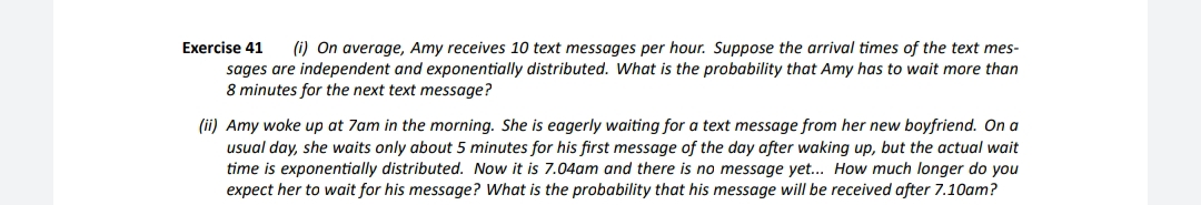 Exercise 41
(i) On average, Amy receives 10 text messages per hour. Suppose the arrival times of the text mes-
sages are independent and exponentially distributed. What is the probability that Amy has to wait more than
8 minutes for the next text message?
(ii) Amy woke up at 7am in the morning. She is eagerly waiting for a text message from her new boyfriend. On a
usual day, she waits only about 5 minutes for his first message of the day after waking up, but the actual wait
time is exponentially distributed. Now it is 7.04am and there is no message yet.. How much longer do you
expect her to wait for his message? What is the probability that his message wilIl be received after 7.10am?
