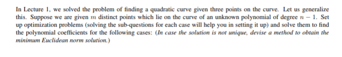 In Lecture 1, we solved the problem of finding a quadratic curve given three points on the curve. Let us generalize
this. Suppose we are given m distinct points which lie on the curve of an unknown polynomial of degree n – 1. Set
up optimization problems (solving the sub-questions for each case will help you in setting it up) and solve them to find
the polynomial coefficients for the following cases: (In case the solution is not unique, devise a method to obtain the
minimum Euclidean norm solution.)
