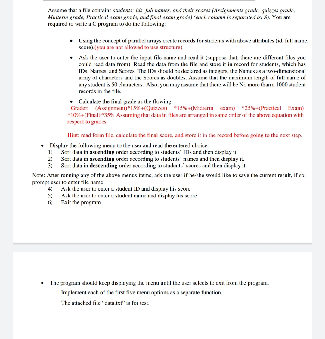 Assume that a file contains students' ids, full names, and their scores (Assignments grade, quizzes grade,
Midterm grade, Practical exam grade, and final exam grade) (each column is separated by $). You are
required to write a C program to do the following:
• Using the concept of parallel arrays create records for students with above attributes (id, full name,
score).(you are not allowed to use structure)
Ask the user to enter the input file name and read it (suppose that, there are different files you
could read data from). Read the data from the file and store it in record for students, which has
IDs, Names, and Scores. The IDs should be declared as integers, the Names as a two-dimensional
array of characters and the Scores as doubles. Assume that the maximum length of full name of
any student is 50 characters. Also, you may assume that there will be No more than a 1000 student
records in the file.
Calculate the final grade as the flowing:
Grade= (Assignment)*15%+(Quizzes) *15%+(Midterm exam) *25%+(Practical Exam)
*10%+(Final) *35% Assuming that data in files are arranged in same order of the above equation with
respect to grades
Hint: read form file, calculate the final score, and store it in the record before going to the next step.
Display the following menu to the user and read the entered choice:
1)
Sort data in ascending order according to students' IDs and then display it.
2)
Sort data in ascending order according to students' names and then display it.
3)
Sort data in descending order according to students' scores and then display it.
Note: After running any of the above menus items, ask the user if he/she would like to save the current result, if so,
prompt user to enter file name.
4)
Ask the user to enter a student ID and display his score
5)
Ask the user to enter a student name and display his score
6)
Exit the program
The program should keep displaying the menu until the user selects to exit from the program.
Implement each of the first five menu options as a separate function.
The attached file “data.txt" is for test.
